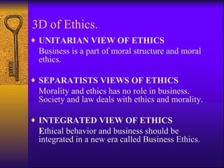 3D of Ethics. UNITARIAN VIEW OF ETHICS Business is a part of moral structure and moral ethics. SEPARATISTS VIEWS OF ETHICS   Morality and ethics has no role in business. Society and law deals with ethics and morality. INTEGRATED VIEW OF ETHICS E thical behavior and business should be integrated in a new era called Business Ethics. 