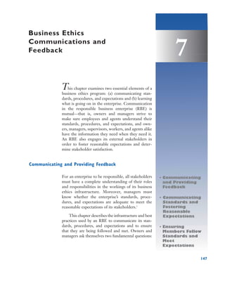 147
7
This chapter examines two essential elements of a
business ethics program: (a) communicating stan-
dards, procedures, and expectations and (b) learning
what is going on in the enterprise. Communication
in the responsible business enterprise (RBE) is
mutual—that is, owners and managers strive to
make sure employees and agents understand their
standards, procedures, and expectations, and own-
ers, managers, supervisors, workers, and agents alike
have the information they need when they need it.
An RBE also engages its external stakeholders in
order to foster reasonable expectations and deter-
mine stakeholder satisfaction.
Communicating and Providing Feedback
For an enterprise to be responsible, all stakeholders
must have a complete understanding of their roles
and responsibilities in the workings of its business
ethics infrastructure. Moreover, managers must
know whether the enterprise’s standards, proce-
dures, and expectations are adequate to meet the
reasonable expectations of its stakeholders.1
This chapter describes the infrastructure and best
practices used by an RBE to communicate its stan-
dards, procedures, and expectations and to ensure
that they are being followed and met. Owners and
managers ask themselves two fundamental questions:
Business Ethics
Communications and
Feedback
• Communicating
and Providing
Feedback
• Communicating
Standards and
Fostering
Reasonable
Expectations
• Ensuring
Members Follow
Standards and
Meet
Expectations
 