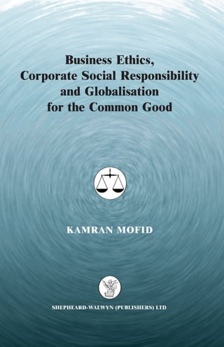 Business Ethics,
Corporate Social Responsibility
      and Globalisation
    for the Common Good




         KAMRAN MOFID




     SHEPHEARD-WALWYN (PUBLISHERS) LTD
 