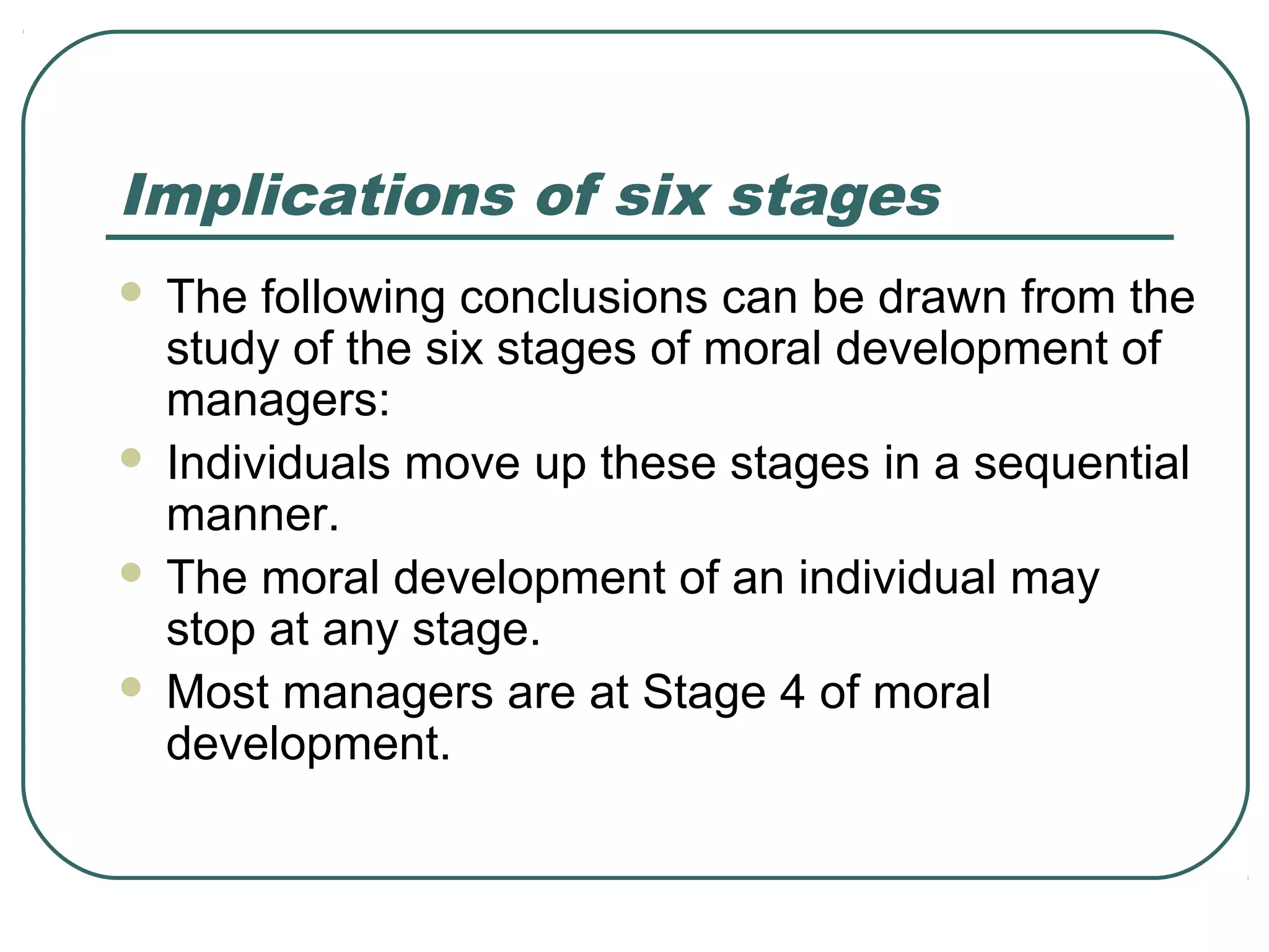 Implications of six stages
   The following conclusions can be drawn from the
    study of the six stages of moral development of
    managers:
   Individuals move up these stages in a sequential
    manner.
   The moral development of an individual may
    stop at any stage.
   Most managers are at Stage 4 of moral
    development.
 