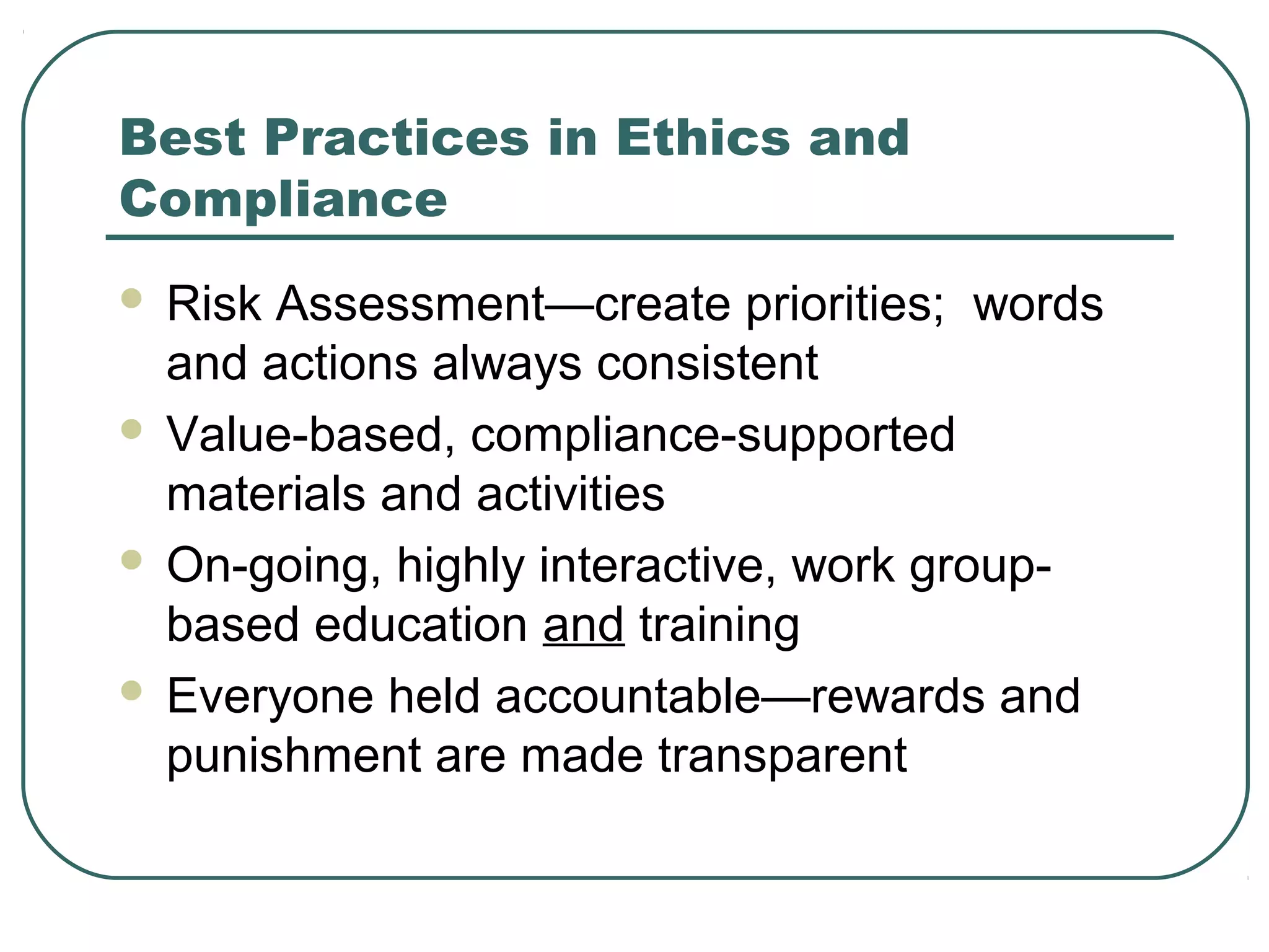 Best Practices in Ethics and
Compliance
 Risk Assessment—create priorities; words
  and actions always consistent
 Value-based, compliance-supported
  materials and activities
 On-going, highly interactive, work group-
  based education and training
 Everyone held accountable—rewards and
  punishment are made transparent
 
