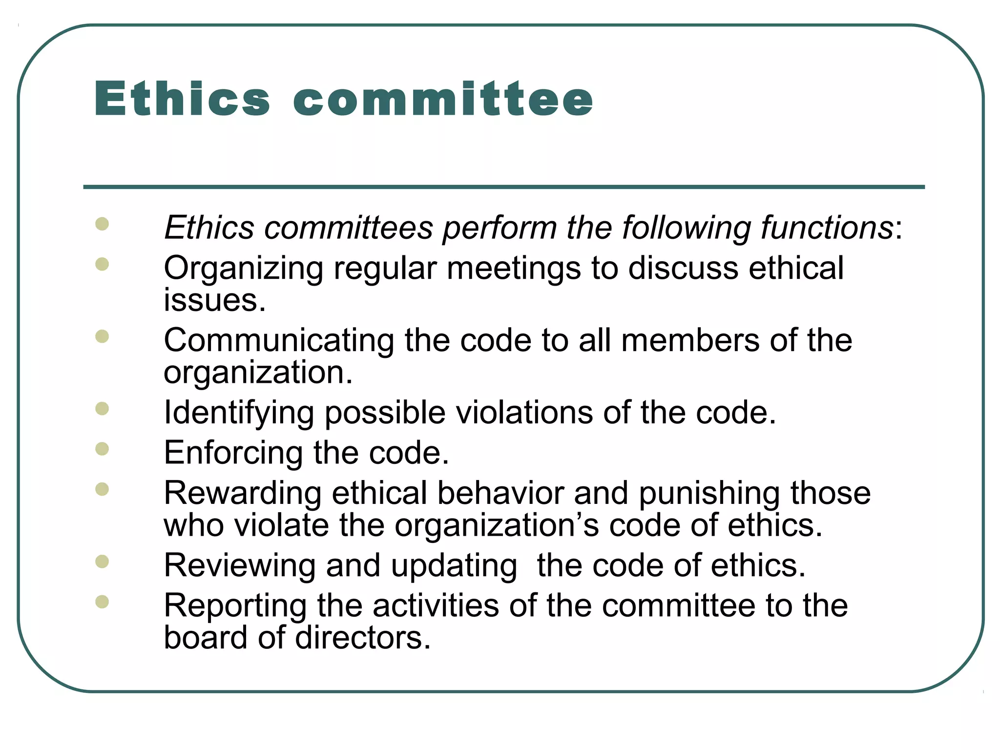 Ethics committee

   Ethics committees perform the following functions:
   Organizing regular meetings to discuss ethical
    issues.
   Communicating the code to all members of the
    organization.
   Identifying possible violations of the code.
   Enforcing the code.
   Rewarding ethical behavior and punishing those
    who violate the organization’s code of ethics.
   Reviewing and updating the code of ethics.
   Reporting the activities of the committee to the
    board of directors.
 