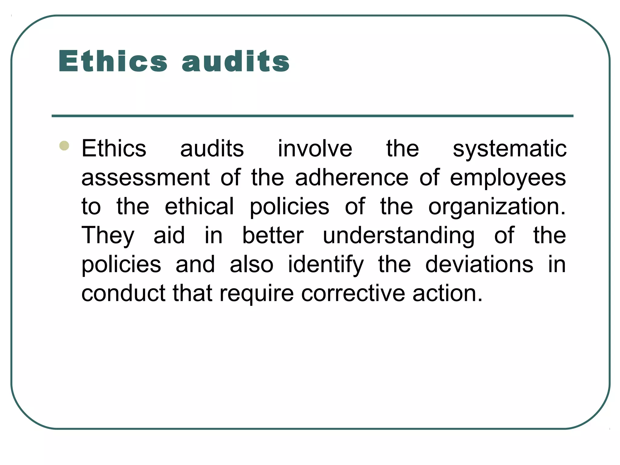 Ethics audits

   Ethics audits involve the systematic
    assessment of the adherence of employees
    to the ethical policies of the organization.
    They aid in better understanding of the
    policies and also identify the deviations in
    conduct that require corrective action.
 