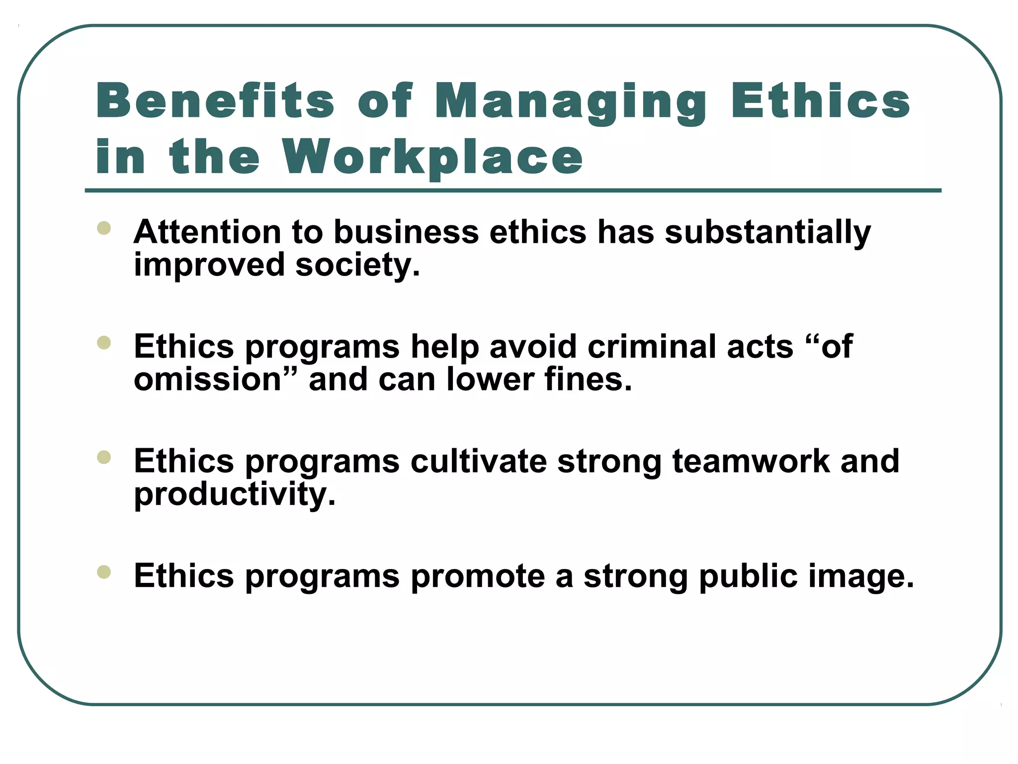 Benefits of Managing Ethics
in the Workplace
   Attention to business ethics has substantially
    improved society.

   Ethics programs help avoid criminal acts “of
    omission” and can lower fines.

   Ethics programs cultivate strong teamwork and
    productivity.

   Ethics programs promote a strong public image.
 
