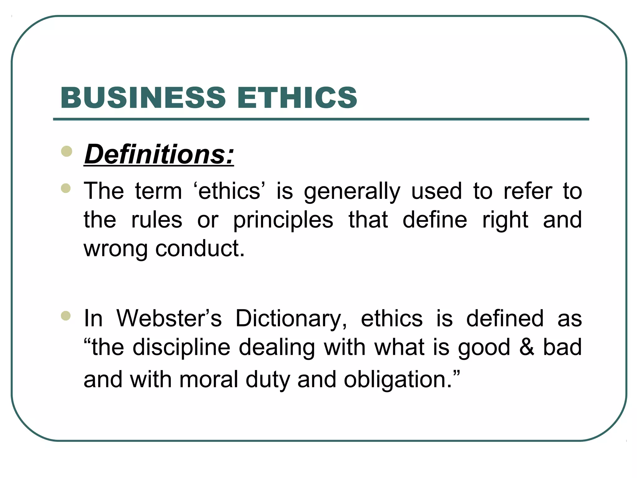 BUSINESS ETHICS
 Definitions:
   The term ‘ethics’ is generally used to refer to
    the rules or principles that define right and
    wrong conduct.

   In Webster’s Dictionary, ethics is defined as
    “the discipline dealing with what is good & bad
    and with moral duty and obligation.”
 