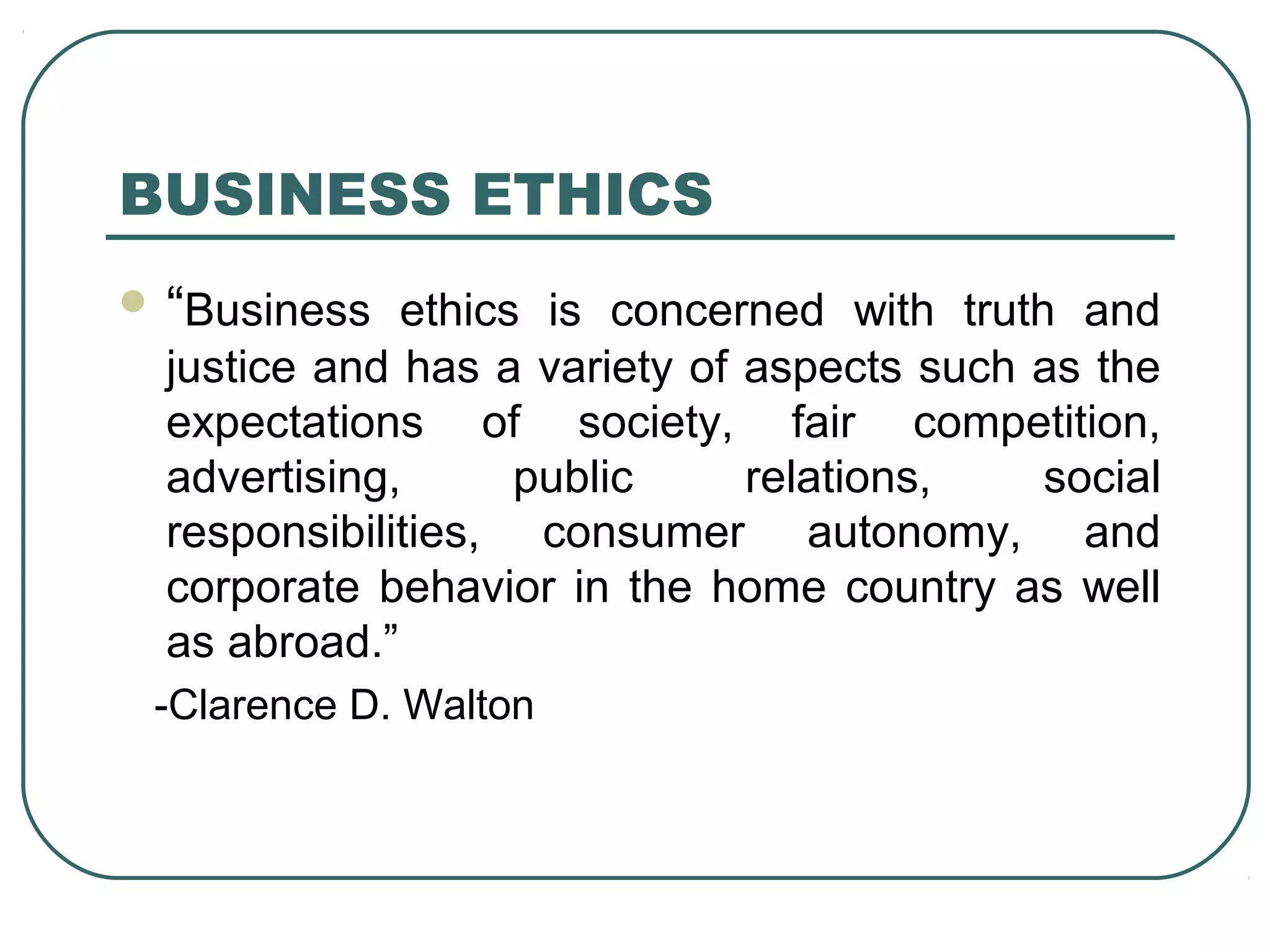 BUSINESS ETHICS
 “Business ethics is concerned with truth and
  justice and has a variety of aspects such as the
  expectations of society, fair competition,
  advertising,      public     relations,   social
  responsibilities, consumer autonomy, and
  corporate behavior in the home country as well
  as abroad.”
 -Clarence D. Walton
 