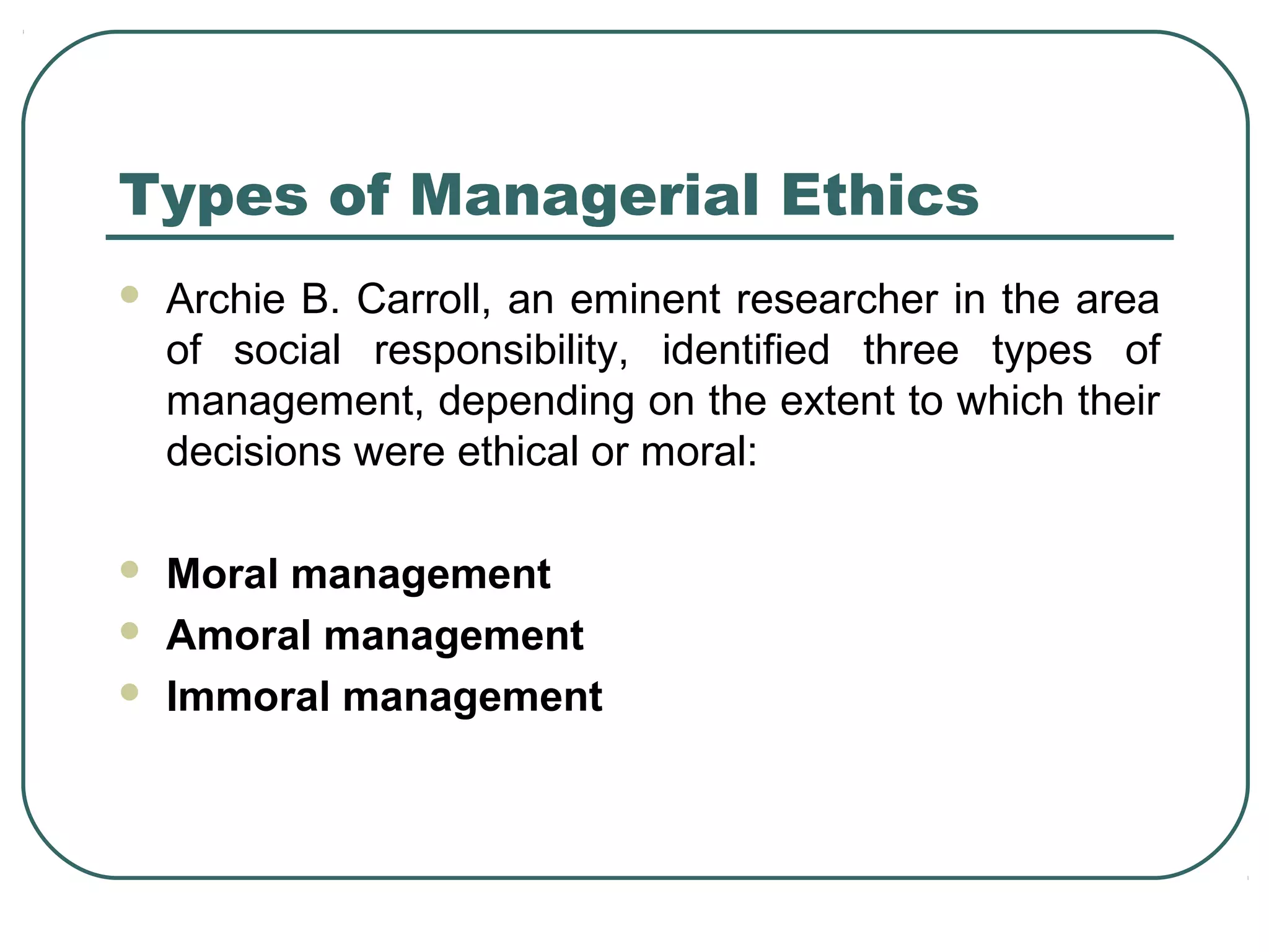Types of Managerial Ethics
   Archie B. Carroll, an eminent researcher in the area
    of social responsibility, identified three types of
    management, depending on the extent to which their
    decisions were ethical or moral:

   Moral management
   Amoral management
   Immoral management
 