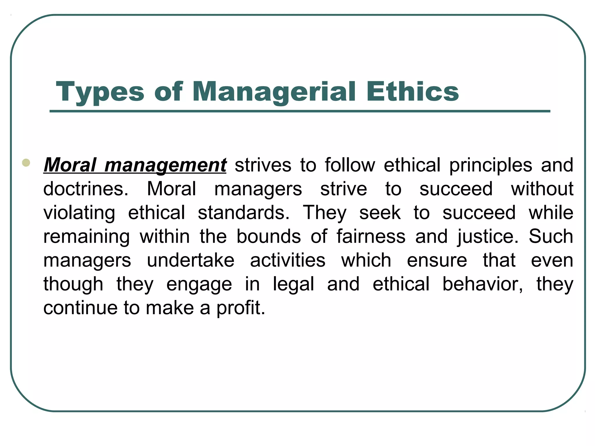 Types of Managerial Ethics

   Moral management strives to follow ethical principles and
    doctrines. Moral managers strive to succeed without
    violating ethical standards. They seek to succeed while
    remaining within the bounds of fairness and justice. Such
    managers undertake activities which ensure that even
    though they engage in legal and ethical behavior, they
    continue to make a profit.
 