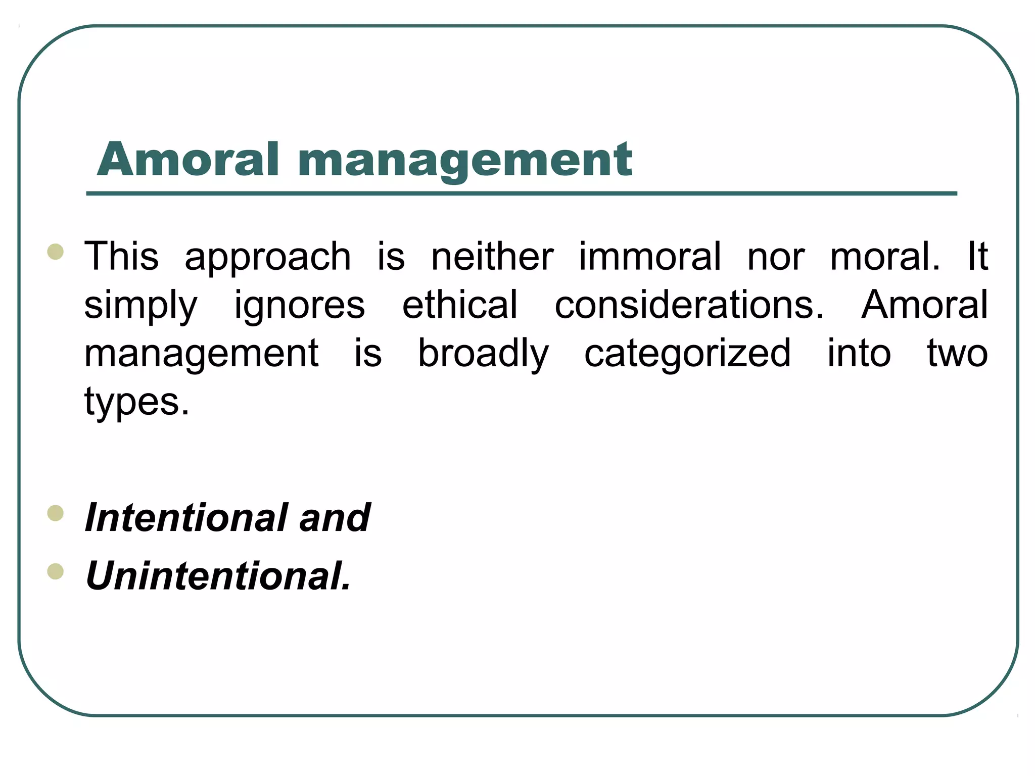 Amoral management
   This approach is neither immoral nor moral. It
    simply ignores ethical considerations. Amoral
    management is broadly categorized into two
    types.

 Intentional and
 Unintentional.
 