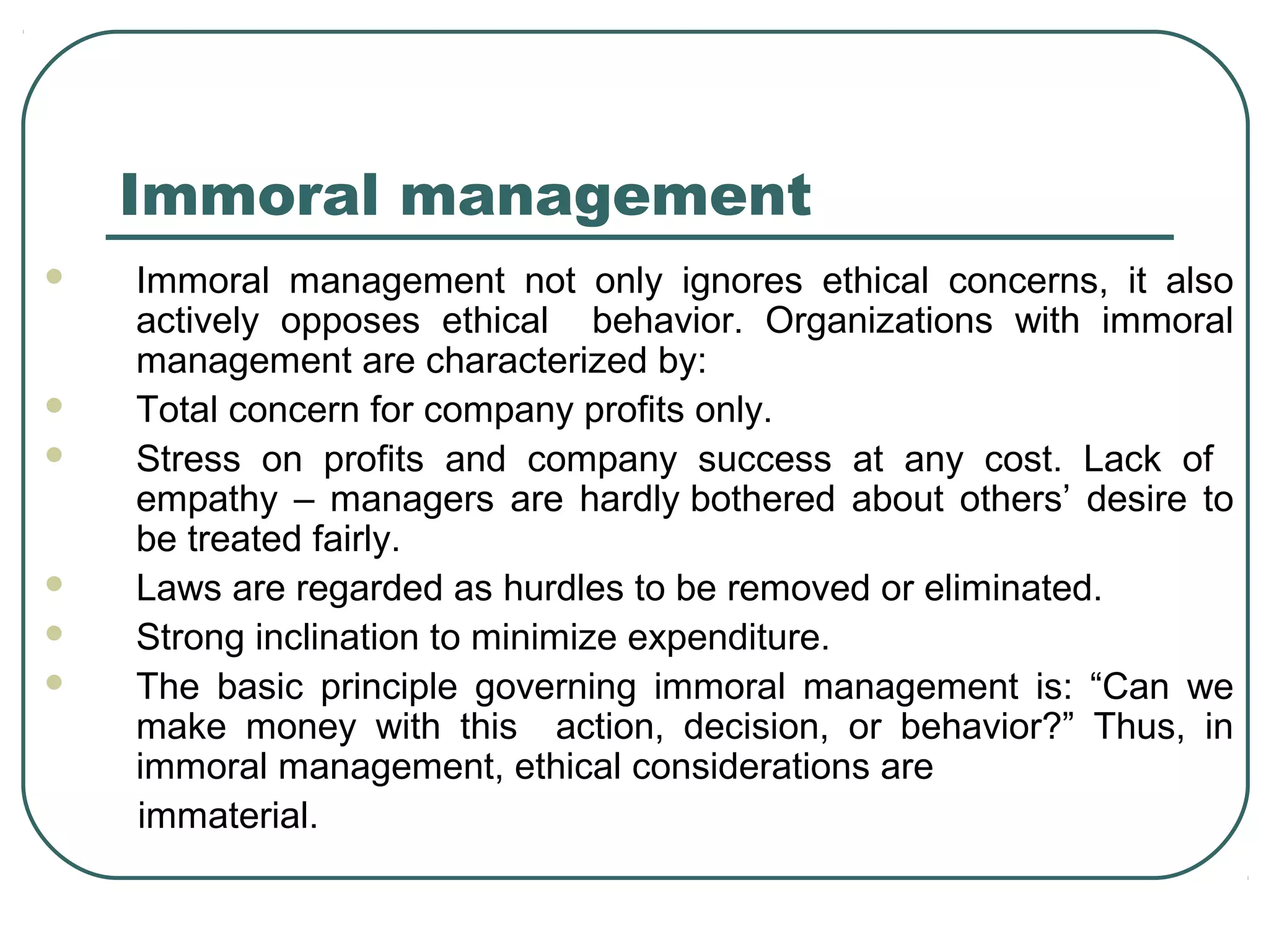 Immoral management
   Immoral management not only ignores ethical concerns, it also
    actively opposes ethical behavior. Organizations with immoral
    management are characterized by:
   Total concern for company profits only.
   Stress on profits and company success at any cost. Lack of
    empathy – managers are hardly bothered about others’ desire to
    be treated fairly.
   Laws are regarded as hurdles to be removed or eliminated.
   Strong inclination to minimize expenditure.
   The basic principle governing immoral management is: “Can we
    make money with this action, decision, or behavior?” Thus, in
    immoral management, ethical considerations are
    immaterial.
 