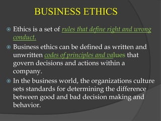 BUSINESS ETHICS
 Ethics is a set of rules that define right and wrong
  conduct.
 Business ethics can be defined as written and
  unwritten codes of principles and values that
  govern decisions and actions within a
  company.
 In the business world, the organizations culture
  sets standards for determining the difference
  between good and bad decision making and
  behavior.
 