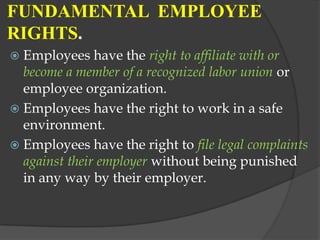 FUNDAMENTAL EMPLOYEE
RIGHTS.
 Employees have the right to affiliate with or
  become a member of a recognized labor union or
  employee organization.
 Employees have the right to work in a safe
  environment.
 Employees have the right to file legal complaints
  against their employer without being punished
  in any way by their employer.
 
