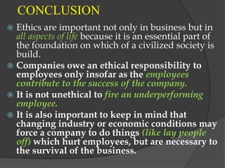 CONCLUSION
 Ethics are important not only in business but in
  all aspects of life because it is an essential part of
  the foundation on which of a civilized society is
  build.
 Companies owe an ethical responsibility to
  employees only insofar as the employees
  contribute to the success of the company.
 It is not unethical to fire an underperforming
  employee.
 It is also important to keep in mind that
  changing industry or economic conditions may
  force a company to do things (like lay people
  off) which hurt employees, but are necessary to
  the survival of the business.
 