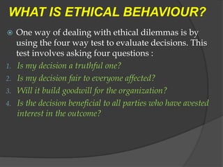 WHAT IS ETHICAL BEHAVIOUR?
    One way of dealing with ethical dilemmas is by
     using the four way test to evaluate decisions. This
     test involves asking four questions :
1.   Is my decision a truthful one?
2.   Is my decision fair to everyone affected?
3.   Will it build goodwill for the organization?
4.   Is the decision beneficial to all parties who have avested
     interest in the outcome?
 