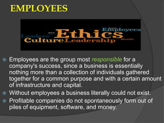 EMPLOYEES




   Employees are the group most responsible for a
    company's success, since a business is essentially
    nothing more than a collection of individuals gathered
    together for a common purpose and with a certain amount
    of infrastructure and capital.
   Without employees a business literally could not exist.
   Profitable companies do not spontaneously form out of
    piles of equipment, software, and money.
 