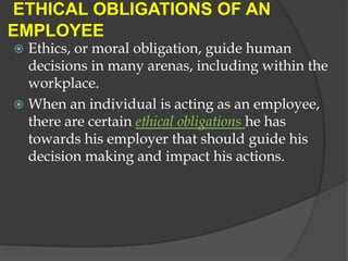 ETHICAL OBLIGATIONS OF AN
EMPLOYEE
 Ethics, or moral obligation, guide human
  decisions in many arenas, including within the
  workplace.
 When an individual is acting as an employee,
  there are certain ethical obligations he has
  towards his employer that should guide his
  decision making and impact his actions.
 