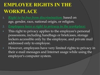 EMPLOYEE RIGHTS IN THE
 WORKPLACE
1.   Right to be free from discrimination: based on
     age, gender, race, national origin, or religion.
2.   Employees have a right to privacy in the workplace:
    This right to privacy applies to the employee's personal
     possessions, including handbags or briefcases, storage
     lockers accessible only by the employee, and private mail
     addressed only to employee.
    However, employees have very limited rights to privacy in
     their e-mail messages and Internet usage while using the
     employer's computer system.
 