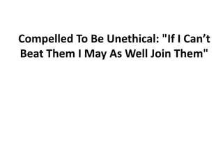 Compelled To Be Unethical: "If I Can’t
Beat Them I May As Well Join Them"
 