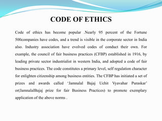 CODE OF ETHICS
Code of ethics has become popular .Nearly 95 percent of the Fortune
500companies have codes, and a trend is visible in the corporate sector in India
also. Industry association have evolved codes of conduct their own. For
example, the council of fair business practices (CFBP) established in 1916, by
leading private sector industrialist in western India, and adopted a code of fair
business practices. The code constitutes a primary level, self regulation character
for enlighten citizenship among business entities. The CFBP has initiated a set of
prizes and awards called ‘Jamnalal Bajaj Uchit Vyavahar Puraskar’
or(JamnalalBajaj prize for fair Business Practices) to promote exemplary
application of the above norms .
 