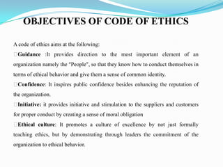 OBJECTIVES OF CODE OF ETHICS
A code of ethics aims at the following:
Guidance :It provides direction to the most important element of an
organization namely the “People”, so that they know how to conduct themselves in
terms of ethical behavior and give them a sense of common identity.
Confidence: It inspires public confidence besides enhancing the reputation of
the organization.
Initiative: it provides initiative and stimulation to the suppliers and customers
for proper conduct by creating a sense of moral obligation
Ethical culture: It promotes a culture of excellence by not just formally
teaching ethics, but by demonstrating through leaders the commitment of the
organization to ethical behavior.
 