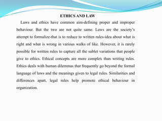 ETHICS AND LAW
Laws and ethics have common aim-defining proper and improper
behaviour. But the two are not quite same. Laws are the society’s
attempt to formalize-that is to reduce to written rules-idea about what is
right and what is wrong in various walks of like. However, it is rarely
possible for written rules to capture all the sublet variations that people
give to ethics. Ethical concepts are more complex than writing rules.
Ethics deals with human dilemmas that frequently go beyond the formal
language of laws and the meanings given to legal rules. Similarities and
differences apart, legal rules help promote ethical behaviour in
organization.
 