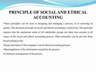 PRINCIPLE OF SOCIALAND ETHICAL
ACCOUNTING
•These principles can be used in designing and managing a process, or in assessing its
quality. The dominant principle of social and ethical accounting is inclusively. This principle
requires that the aspirations needs of all stakeholder groups are taken into account at all
stages of the social and ethical accounting process. Other principles can be put into three
broad relating to the:
•Scope and nature of the company’s social ethical accounting process.
•Meaningfulness of the information created by the process.
•Continuous management of the process.
 