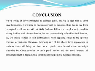 CONCLUSION
We’ve looked at three approaches to business ethics, and we’ve seen that all three
have limitations. If we hope to find an approach to business ethics that is free from
conceptual problems, we will not likely find any. Ethics is a complex subject and its
history is filled with diverse theories that are systematically refuted by rival theories.
So, we should expect to find controversies when applying ethics to the specific
practices of business. However, following any of the above three approaches to
business ethics will bring us closer to acceptable moral behavior than we might
otherwise be. Close attention to one’s profit motive and the moral interests of
consumers might in fact generate some morally responsible business decisions.
 