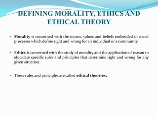 DEFINING MORALITY, ETHICS AND
ETHICAL THEORY
 Morality is concerned with the norms, values and beliefs embedded in social
processes which define right and wrong for an individual or a community.
 Ethics is concerned with the study of morality and the application of reason to
elucidate specific rules and principles that determine right and wrong for any
given situation.
 These rules and principles are called ethical theories.
 
