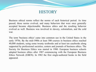 HISTORY
Business ethical norms reflect the norms of each historical period. As time
passed, those norms evolved, and many behaviors that were once generally
accepted became objectionable. Business ethics and the resulting behavior
evolved as well. Business was involved in slavery, colonialism, and the cold
war.
The term 'business ethics' came into common use in the United States in the
early 1970s. By the mid-1980s at least 500 courses in business ethics reached
40,000 students, using some twenty textbooks and at least ten casebooks along
supported by professional societies, centers and journals of business ethics. The
Society for Business Ethics was started in 1980. European business schools
adopted business ethics after 1987 commencing with the European Business
Ethics Network (EBEN). In 1982 the first single-authored books in the field
appeared.
 
