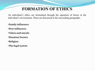 FORMATION OF ETHICS
An individual’s ethics are formulated through the operation of forces in the
individual’s environment. These are discussed in the succeeding paragraphs.
•Family influences
•Peer influences
•Values and morals
•Situation Factors
•Religion
•The legal system
 