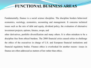 FUNCTIONAL BUSINESS AREAS
Fundamentally, finance is a social science discipline. The discipline borders behavioral
economics, sociology, economics, accounting and management. It concerns technical
issues such as the mix of debt and equity, dividend policy, the evaluation of alternative
investment projects, options, futures, swaps, and
other derivatives, portfolio diversification and many others. It is often mistaken to be a
discipline free from ethical burdens. The 2008 financial crisis caused critics to challenge
the ethics of the executives in charge of U.S. and European financial institutions and
financial regulatory bodies. Finance ethics is overlooked for another reason—issues in
finance are often addressed as matters of law rather than ethics.
 