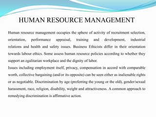 HUMAN RESOURCE MANAGEMENT
Human resource management occupies the sphere of activity of recruitment selection,
orientation, performance appraisal, training and development, industrial
relations and health and safety issues. Business Ethicists differ in their orientation
towards labour ethics. Some assess human resource policies according to whether they
support an egalitarian workplace and the dignity of labor.
Issues including employment itself, privacy, compensation in accord with comparable
worth, collective bargaining (and/or its opposite) can be seen either as inalienable rights
or as negotiable. Discrimination by age (preferring the young or the old), gender/sexual
harassment, race, religion, disability, weight and attractiveness. A common approach to
remedying discrimination is affirmative action.
 