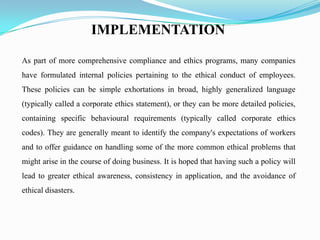 IMPLEMENTATION
As part of more comprehensive compliance and ethics programs, many companies
have formulated internal policies pertaining to the ethical conduct of employees.
These policies can be simple exhortations in broad, highly generalized language
(typically called a corporate ethics statement), or they can be more detailed policies,
containing specific behavioural requirements (typically called corporate ethics
codes). They are generally meant to identify the company's expectations of workers
and to offer guidance on handling some of the more common ethical problems that
might arise in the course of doing business. It is hoped that having such a policy will
lead to greater ethical awareness, consistency in application, and the avoidance of
ethical disasters.
 
