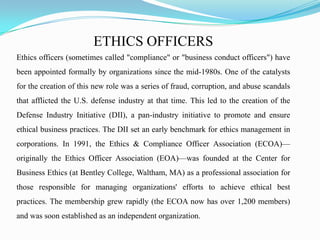 ETHICS OFFICERS
Ethics officers (sometimes called "compliance" or "business conduct officers") have
been appointed formally by organizations since the mid-1980s. One of the catalysts
for the creation of this new role was a series of fraud, corruption, and abuse scandals
that afflicted the U.S. defense industry at that time. This led to the creation of the
Defense Industry Initiative (DII), a pan-industry initiative to promote and ensure
ethical business practices. The DII set an early benchmark for ethics management in
corporations. In 1991, the Ethics & Compliance Officer Association (ECOA)—
originally the Ethics Officer Association (EOA)—was founded at the Center for
Business Ethics (at Bentley College, Waltham, MA) as a professional association for
those responsible for managing organizations' efforts to achieve ethical best
practices. The membership grew rapidly (the ECOA now has over 1,200 members)
and was soon established as an independent organization.
 
