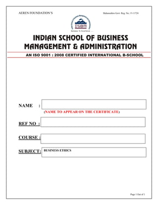 Page 1 Out of 1
AEREN FOUNDATION’S Maharashtra Govt. Reg. No.: F-11724
NAME :
(NAME TO APPEAR ON THE CERTIFICATE)
REF NO :
COURSE :
SUBJECT:
AN ISO 9001 : 2008 CERTIFIED INTERNATIONAL B-SCHOOL
BUSINESS ETHICS
 