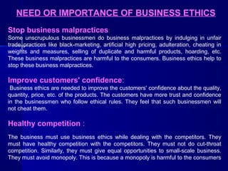 NEED OR IMPORTANCE OF BUSINESS ETHICS
Stop business malpractices:
Some unscrupulous businessmen do business malpractices by indulging in unfair
trade practices like black-marketing, artificial high pricing, adulteration, cheating in
weights and measures, selling of duplicate and harmful products, hoarding, etc.
These business malpractices are harmful to the consumers. Business ethics help to
stop these business malpractices.

Improve customers' confidence:
Business ethics are needed to improve the customers' confidence about the quality,
quantity, price, etc. of the products. The customers have more trust and confidence
in the businessmen who follow ethical rules. They feel that such businessmen will
not cheat them.

Healthy competition :
The business must use business ethics while dealing with the competitors. They
must have healthy competition with the competitors. They must not do cut-throat
competition. Similarly, they must give equal opportunities to small-scale business.
They must avoid monopoly. This is because a monopoly is harmful to the consumers

 