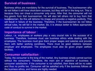 Survival of business :
Business ethics are mandatory for the survival of business. The businessmen who
do not follow it will have short-term success, but they will fail in the long run. This is
because they can cheat a consumer only once. After that, the consumer will not
buy goods from that businessman. He will also tell others not to buy from that
businessman. So this will defame his image and provoke a negative publicity. This
will result in failure of the business. Therefore, if the businessmen do not follow
ethical rules, he will fail in the market. So, it is always better to follow appropriate
code of conduct to survive in the market.

Importance of labour :
Labour, i.e. employees or workers play a very crucial role in the success of a
business. Therefore, business must use business ethics while dealing with the
employees. The business must give them proper wages and salaries and provide
them with better working conditions. There must be good relations between
employer and employees. The employees must also be given proper welfare
facilities.

Consumer satisfaction :
Today, the consumer is the king of the market. Any business simply cannot survive
without the consumers. Therefore, the main aim or objective of business is
consumer satisfaction. If the consumer is not satisfied, then there will be no sales
and thus no profits too. Consumer will be satisfied only if the business follows all
the business ethics, and hence are highly needed.

 