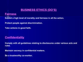 BUSINESS ETHICS (DO’S)
Fairness
Exhibit a high level of morality and fairness in all the action.
Protect people against discrimination.
Take actions in good faith.

Confidentiality
Comply with all guidelines relating to disclosures under various acts and
rules.
Maintain secrecy in confidential matters.
Be a trustworthy co-worker.

 