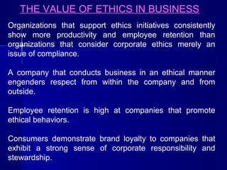 THE VALUE OF ETHICS IN BUSINESS
Organizations that support ethics initiatives consistently
show more productivity and employee retention than
organizations that consider corporate ethics merely an
issue of compliance.
A company that conducts business in an ethical manner
engenders respect from within the company and from
outside.
Employee retention is high at companies that promote
ethical behaviors.
Consumers demonstrate brand loyalty to companies that
exhibit a strong sense of corporate responsibility and
stewardship.

 