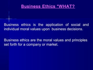 Business Ethics “WHAT?

Business ethics is the application of social and
individual moral values upon business decisions.
Business ethics are the moral values and principles
set forth for a company or market.

 