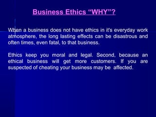 Business Ethics “WHY”?
When a business does not have ethics in it's everyday work
atmosphere, the long lasting effects can be disastrous and
often times, even fatal, to that business.
Ethics keep you moral and legal. Second, because an
ethical business will get more customers. If you are
suspected of cheating your business may be affected.

 