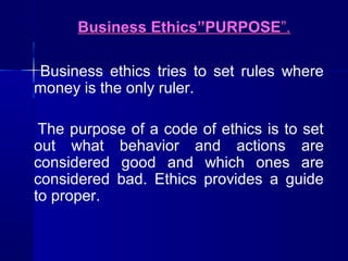 Business Ethics”PURPOSE”.
Business ethics tries to set rules where
money is the only ruler.
The purpose of a code of ethics is to set
out what behavior and actions are
considered good and which ones are
considered bad. Ethics provides a guide
to proper.

 