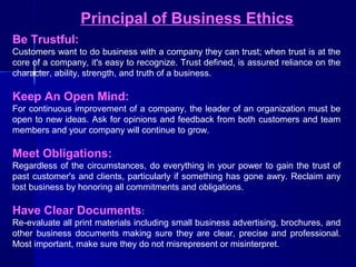 Principal of Business Ethics
Be Trustful:
Customers want to do business with a company they can trust; when trust is at the
core of a company, it's easy to recognize. Trust defined, is assured reliance on the
character, ability, strength, and truth of a business.

Keep An Open Mind:
For continuous improvement of a company, the leader of an organization must be
open to new ideas. Ask for opinions and feedback from both customers and team
members and your company will continue to grow.

Meet Obligations:
Regardless of the circumstances, do everything in your power to gain the trust of
past customer's and clients, particularly if something has gone awry. Reclaim any
lost business by honoring all commitments and obligations.

Have Clear Documents:
Re-evaluate all print materials including small business advertising, brochures, and
other business documents making sure they are clear, precise and professional.
Most important, make sure they do not misrepresent or misinterpret.

 
