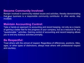 Become Community Involved:
Remain involved in community-related issues and activities, thereby demonstrating
that your business is a responsible community contributor. In other words, stay
involved.

Maintain Accounting Control:
Take a hands-on approach to accounting and record keeping, not only as a means
of gaining a better feel for the progress of your company, but as a resource for any
"questionable " activities. Gaining control of accounting and record keeping allows
you to end any dubious activities promptly.

Be Respectful:
Treat others with the utmost of respect. Regardless of differences, positions, titles,
ages, or other types of distinctions, always treat others with professional respect
and courtesy.

 