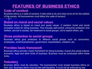 FEATURES OF BUSINESS ETHICS
Code of conduct :
Business ethics is a code of conduct. It tells what to do and what not to do for the welfare
of the society. All businessmen must follow this code of conduct.

Based on moral and social values
Business ethics is based on moral and social values. It contains moral and social
principles (rules) for doing business. This includes self-control, consumer protection and
welfare, service to society, fair treatment to social groups, not to exploit others, etc.

Gives protection to social groups
Business ethics give protection to different social groups such as consumers,
employees, small businessmen, government, shareholders, creditors, etc.

Provides basic framework
Business ethics provide a basic framework for doing business. It gives the social cultural,
economic, legal and other limits of business. Business must be conducted within these
limits.

Voluntary
Business ethics must be voluntary. The businessmen must accept business ethics on
their own. Business ethics must be like self-discipline. It must not be enforced by law.

 