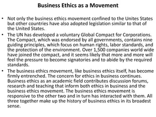 Business Ethics as a Movement
• Not only the business ethics movement confined to the Unites States
but other countries have also adopted legislation similar to that of
the United States.
• The UN has developed a voluntary Global Compact for Corporations.
The Compact, which was endorsed by all governments, contains nine
guiding principles, which focus on human rights, labor standards, and
the protection of the environment. Over 1,500 companies world wide
have joined the compact, and it seems likely that more and more will
feel the pressure to become signatories and to abide by the required
standards.
• The business ethics movement, like business ethics itself, has become
firmly entrenched. The concern for ethics in business continues.
Business ethics as an academic field contributes discussion forums,
research and teaching that inform both ethics in business and the
business ethics movement. The business ethics movement is
responsive to the other two and in turn has interacted with them. All
three together make up the history of business ethics in its broadest
sense.