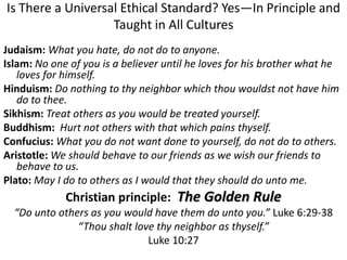 Is There a Universal Ethical Standard? Yes—In Principle and
Taught in All Cultures
Judaism: What you hate, do not do to anyone.
Islam: No one of you is a believer until he loves for his brother what he
loves for himself.
Hinduism: Do nothing to thy neighbor which thou wouldst not have him
do to thee.
Sikhism: Treat others as you would be treated yourself.
Buddhism: Hurt not others with that which pains thyself.
Confucius: What you do not want done to yourself, do not do to others.
Aristotle: We should behave to our friends as we wish our friends to
behave to us.
Plato: May I do to others as I would that they should do unto me.
Christian principle: The Golden Rule
“Do unto others as you would have them do unto you.” Luke 6:29-38
“Thou shalt love thy neighbor as thyself.”
Luke 10:27