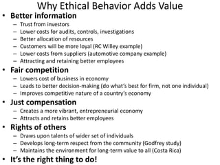 Why Ethical Behavior Adds Value
• Better information
–
–
–
–
–
–
Trust from investors
Lower costs for audits, controls, investigations
Better allocation of resources
Customers will be more loyal (RC Willey example)
Lower costs from suppliers (automotive company example)
Attracting and retaining better employees
• Fair competition
– Lowers cost of business in economy
– Leads to better decision-making (do what’s best for firm, not one individual)
– Improves competitive nature of a country’s economy
• Just compensation
– Creates a more vibrant, entrepreneurial economy
– Attracts and retains better employees
• Rights of others
– Draws upon talents of wider set of individuals
– Develops long-term respect from the community (Godfrey study)
– Maintains the environment for long-term value to all (Costa Rica)
• It’s the right thing to do!