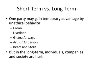Short-Term vs. Long-Term
• One party may gain temporary advantage by
unethical behavior
– Enron
– Livedoor
– Ghana Airways
– Arthur Anderson
– Bears and Stern

• But in the long-term, individuals, companies
and society are hurt

 