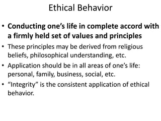 Ethical Behavior
• Conducting one’s life in complete accord with
a firmly held set of values and principles
• These principles may be derived from religious
beliefs, philosophical understanding, etc.
• Application should be in all areas of one’s life:
personal, family, business, social, etc.
• “Integrity” is the consistent application of ethical
behavior.